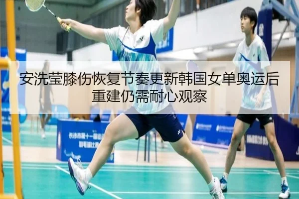 安洗莹膝伤恢复节奏更新韩国女单奥运后重建仍需耐心观察